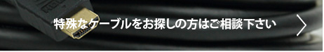 特殊なケーブルをお探しの方はご相談ください。